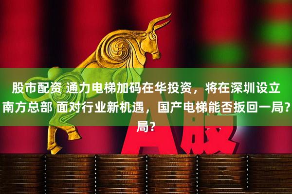 股市配资 通力电梯加码在华投资，将在深圳设立南方总部 面对行业新机遇，国产电梯能否扳回一局？