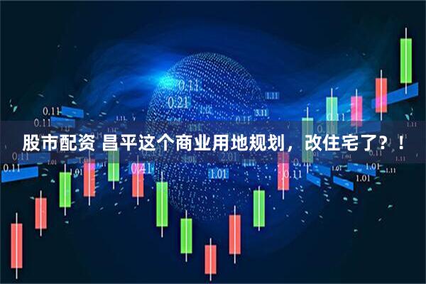 股市配资 昌平这个商业用地规划，改住宅了？！