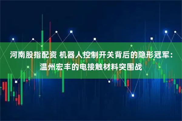河南股指配资 机器人控制开关背后的隐形冠军：温州宏丰的电接触材料突围战