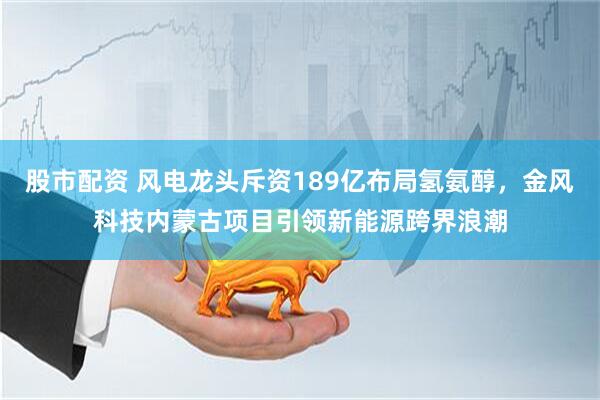 股市配资 风电龙头斥资189亿布局氢氨醇，金风科技内蒙古项目引领新能源跨界浪潮