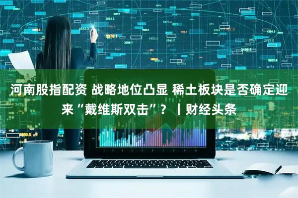 河南股指配资 战略地位凸显 稀土板块是否确定迎来“戴维斯双击”？丨财经头条