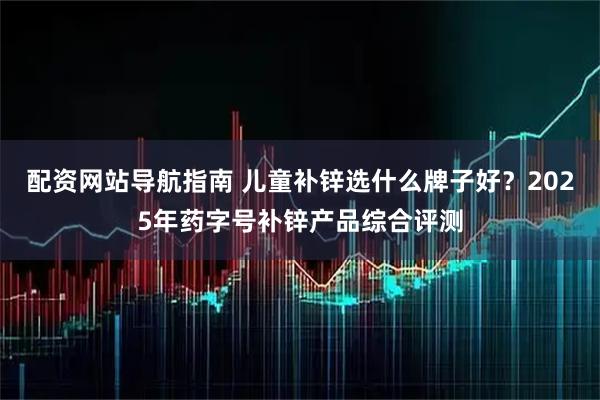 配资网站导航指南 儿童补锌选什么牌子好？2025年药字号补锌产品综合评测