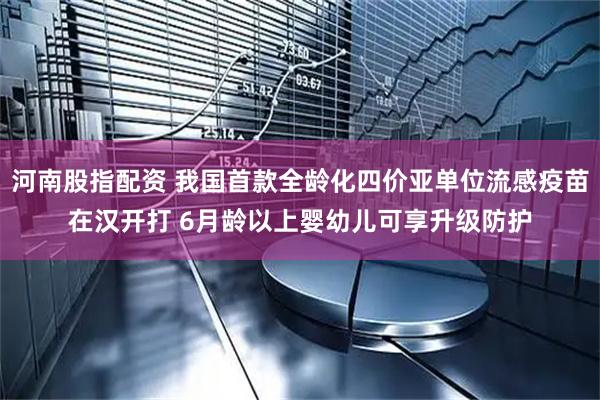 河南股指配资 我国首款全龄化四价亚单位流感疫苗在汉开打 6月龄以上婴幼儿可享升级防护