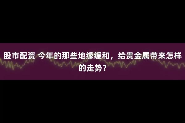 股市配资 今年的那些地缘缓和，给贵金属带来怎样的走势？