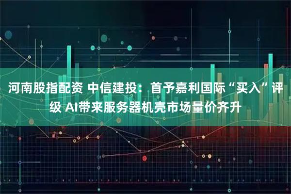 河南股指配资 中信建投：首予嘉利国际“买入”评级 AI带来服务器机壳市场量价齐升