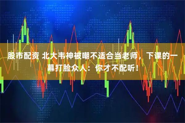 股市配资 北大韦神被嘲不适合当老师，下课的一幕打脸众人：你才不配听！