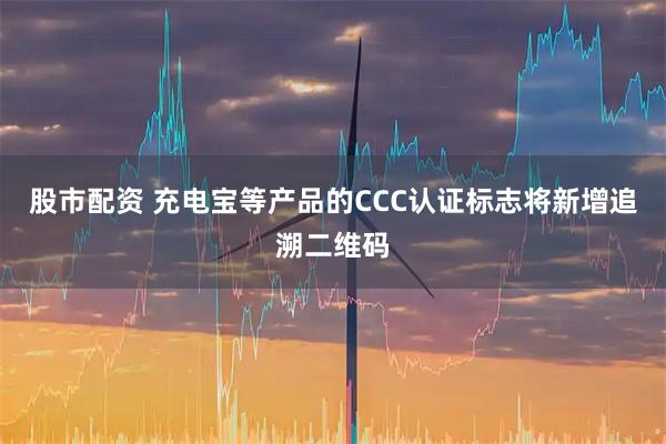 股市配资 充电宝等产品的CCC认证标志将新增追溯二维码
