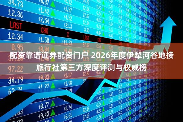 配资靠谱证券配资门户 2026年度伊犁河谷地接旅行社第三方深度评测与权威榜