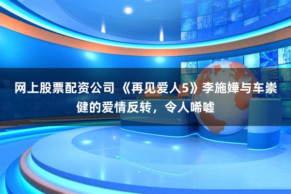 网上股票配资公司 《再见爱人5》李施嬅与车崇健的爱情反转，令人唏嘘