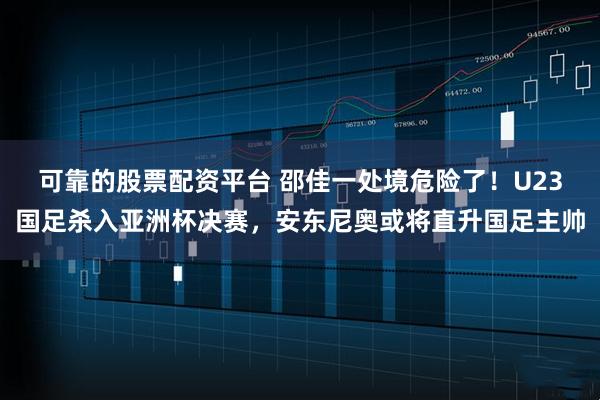 可靠的股票配资平台 邵佳一处境危险了！U23国足杀入亚洲杯决赛，安东尼奥或将直升国足主帅