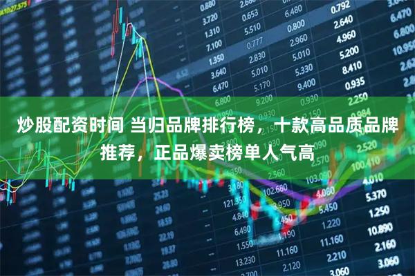 炒股配资时间 当归品牌排行榜，十款高品质品牌推荐，正品爆卖榜单人气高