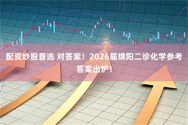 配资炒股首选 对答案！2026届绵阳二诊化学参考答案出炉！