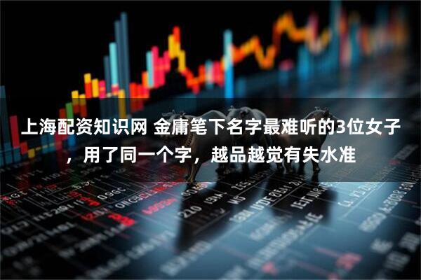 上海配资知识网 金庸笔下名字最难听的3位女子，用了同一个字，越品越觉有失水准