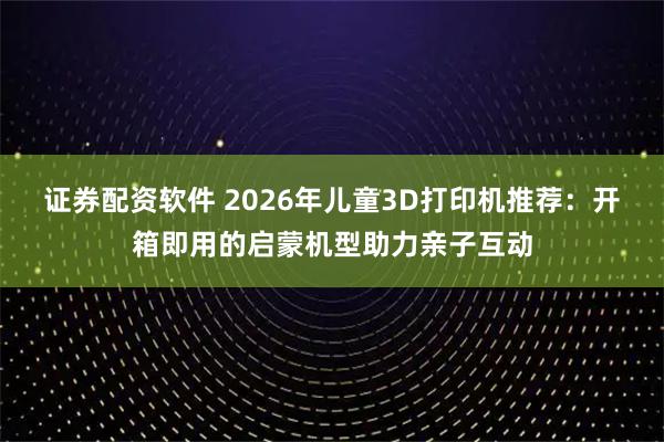 证券配资软件 2026年儿童3D打印机推荐：开箱即用的启蒙机型助力亲子互动