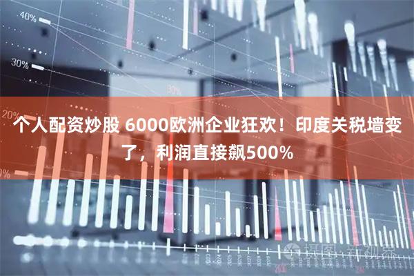 个人配资炒股 6000欧洲企业狂欢！印度关税墙变了，利润直接飙500%
