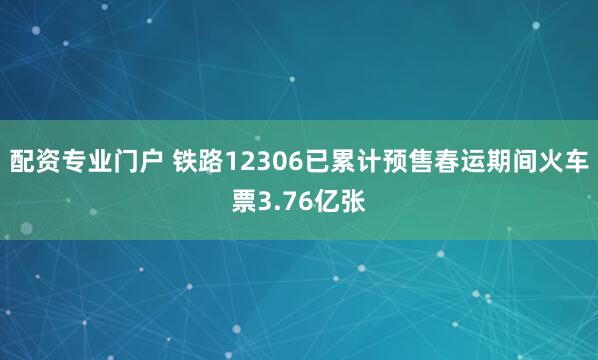 配资专业门户 铁路12306已累计预售春运期间火车票3.76亿张