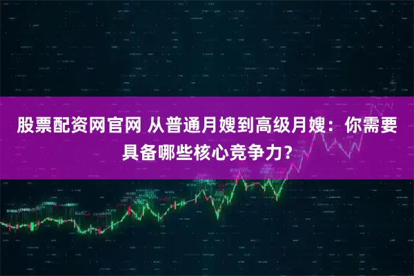 股票配资网官网 从普通月嫂到高级月嫂：你需要具备哪些核心竞争力？