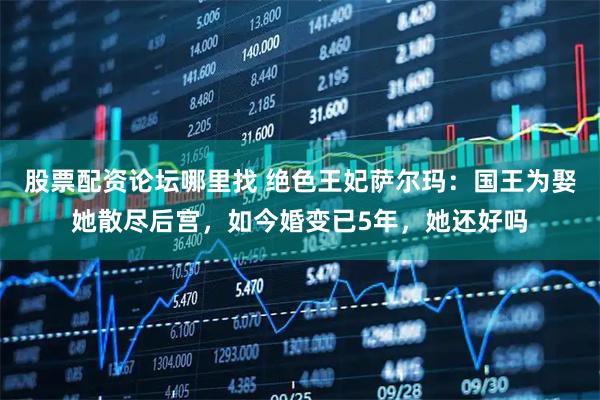 股票配资论坛哪里找 绝色王妃萨尔玛：国王为娶她散尽后宫，如今婚变已5年，她还好吗