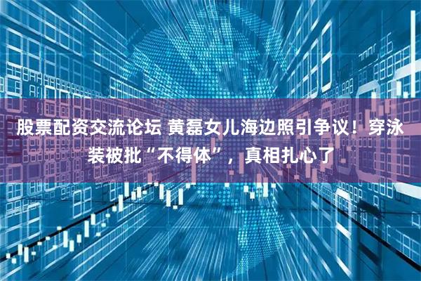 股票配资交流论坛 黄磊女儿海边照引争议！穿泳装被批“不得体”，真相扎心了