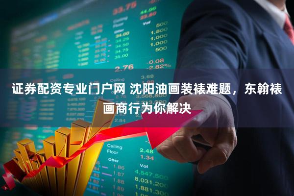 证券配资专业门户网 沈阳油画装裱难题，东翰裱画商行为你解决