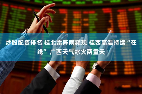 炒股配资排名 桂北雷阵雨频现 桂西高温持续“在线” 广西天气冰火两重天