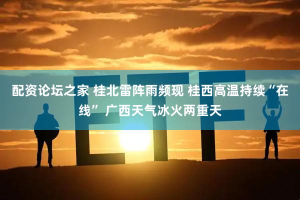配资论坛之家 桂北雷阵雨频现 桂西高温持续“在线” 广西天气冰火两重天