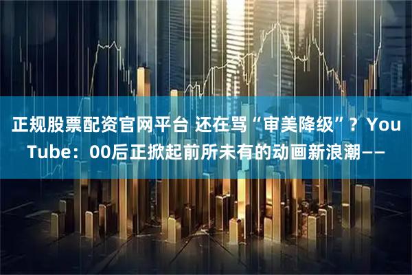 正规股票配资官网平台 还在骂“审美降级”？YouTube：00后正掀起前所未有的动画新浪潮——