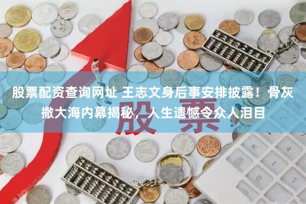 股票配资查询网址 王志文身后事安排披露！骨灰撒大海内幕揭秘，人生遗憾令众人泪目