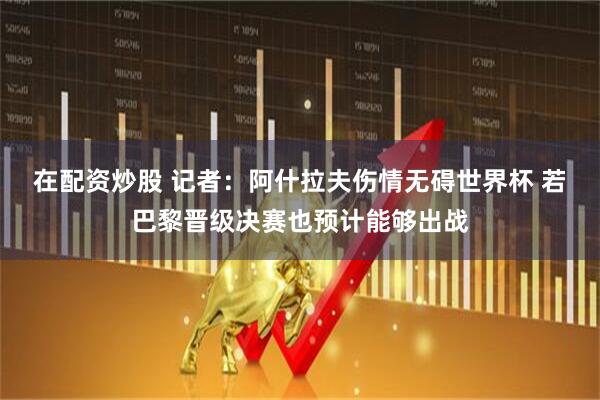 在配资炒股 记者：阿什拉夫伤情无碍世界杯 若巴黎晋级决赛也预计能够出战
