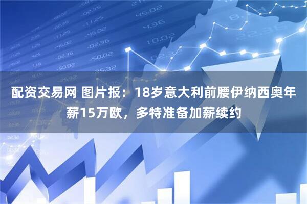 配资交易网 图片报：18岁意大利前腰伊纳西奥年薪15万欧，多特准备加薪续约