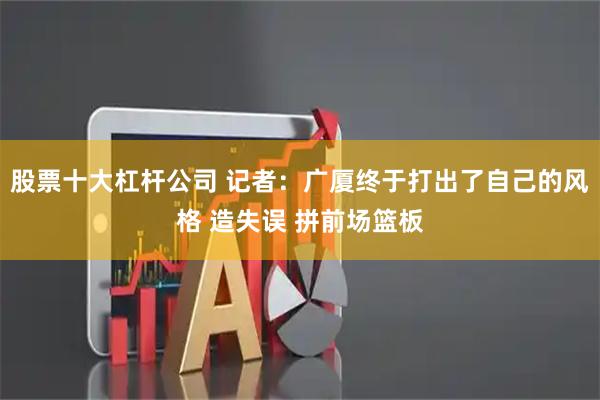 股票十大杠杆公司 记者：广厦终于打出了自己的风格 造失误 拼前场篮板