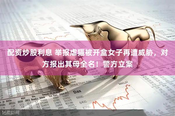 配资炒股利息 举报虐猫被开盒女子再遭威胁，对方报出其母全名！警方立案